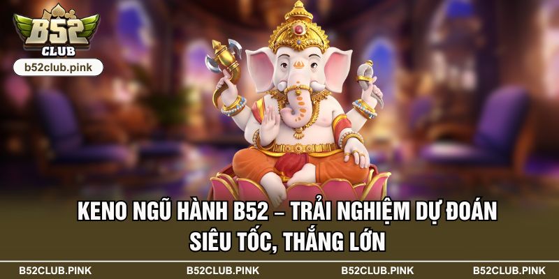 Keno Ngũ Hành B52 – Trải Nghiệm Dự Đoán Siêu Tốc, Thắng Lớn